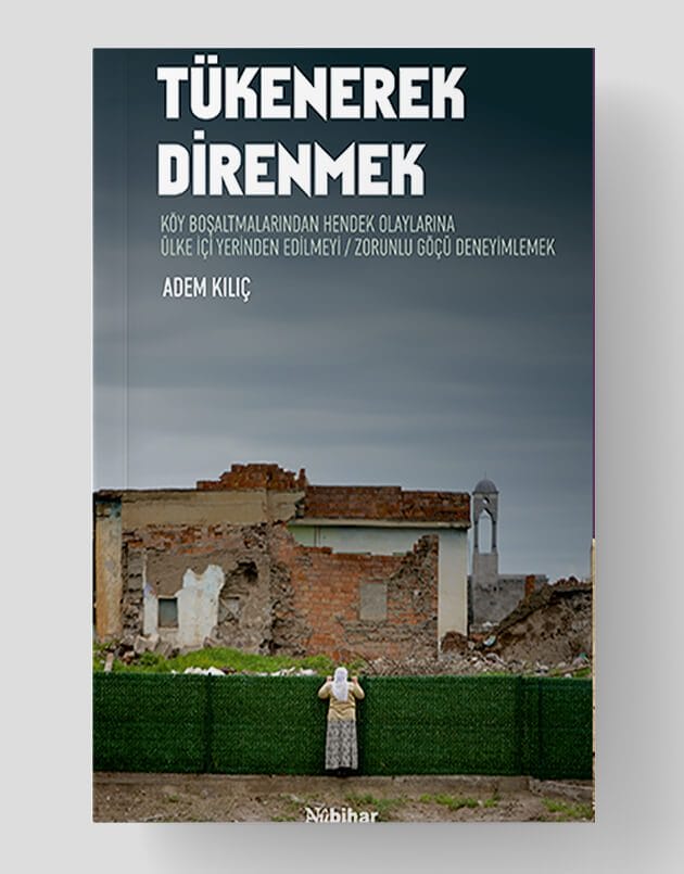 Tükenerek Direnmek / Köy Boşaltmalarından Hendek Olaylarına Ülke İçi Yerinden Edilmeyi/Zorunlu Göçü Deneyimlemek